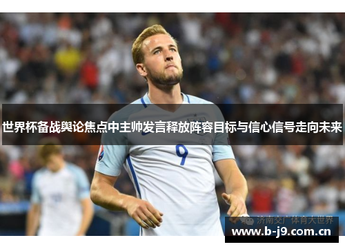 世界杯备战舆论焦点中主帅发言释放阵容目标与信心信号走向未来