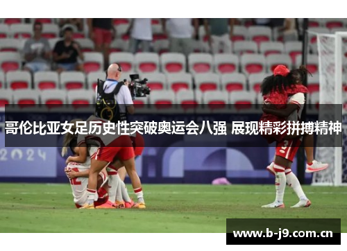 哥伦比亚女足历史性突破奥运会八强 展现精彩拼搏精神